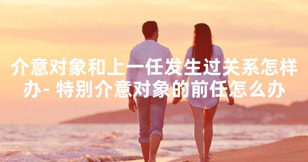 介意对象和上一任发生过关系怎样办- 特别介意对象的